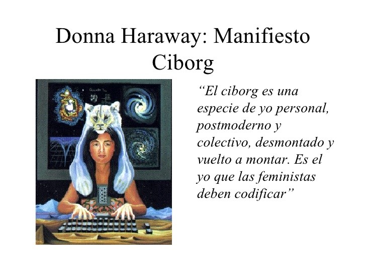 Donna Haraway: A Cyborg Manifesto “The cyborg is a kind of disassembled and reassembled, postmodern collective and personal self. This is the self feminists must code.” Alberto Jimenez, Image used in the Conference, Cyborgs that inhabit the noosphere, 2008.